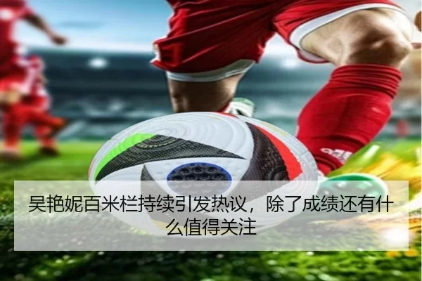 吴艳妮百米栏持续引发热议，除了成绩还有什么值得关注 | (hth)